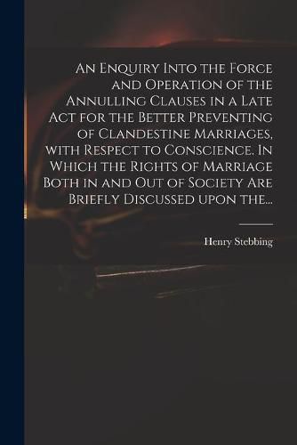 An Enquiry Into the Force and Operation of the Annulling Clauses in a Late Act for the Better Preventing of Clandestine Marriages, With Respect to Conscience. In Which the Rights of Marriage Both in and out of Society Are Briefly Discussed Upon The...