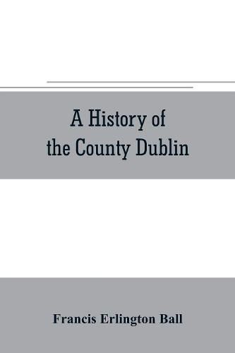 Cover image for A history of the County Dublin; the people, parishes and antiquities from the earliest times to the close of the eighteenth century Part Second Being a History of that Portion of the County Comprised within the Parishes of Donnybrook, Booterstown, St. Bartho