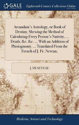 Cover image for Arcandam's Astrology, or Book of Destiny. Shewing the Method of Calculating Every Person's Nativity, ... Death, &c. &c. ... With an Addition of Phisiognomy. ... Translated From the French of J. Fr. Neveau,