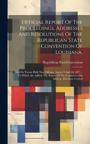 Cover image for Official Report Of The Proceedings, Addresses And Resolutions Of The Republican State Convention Of Louisiana,