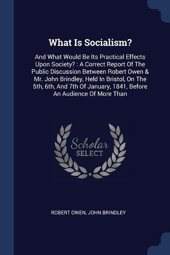 Cover image for What Is Socialism?: And What Would Be Its Practical Effects Upon Society?: A Correct Report of the Public Discussion Between Robert Owen & Mr. John Brindley, Held in Bristol, on the 5th, 6th, and 7th of January, 1841, Before an Audience of More Than