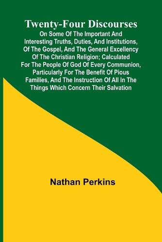 Twenty-four Discourses On Some of the Important and Interesting Truths, Duties, and Institutions, of the Gospel, and the General Excellency of the Christian Religion; Calculated for the People of God of Every Communion, Particularly for the Benefit of Piou