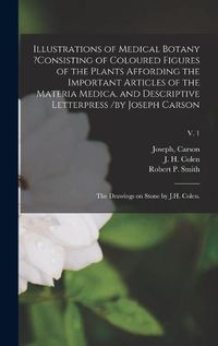 Cover image for Illustrations of Medical Botany ?consisting of Coloured Figures of the Plants Affording the Important Articles of the Materia Medica, and Descriptive Letterpress /by Joseph Carson; the Drawings on Stone by J.H. Colen.; v. 1