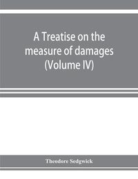 Cover image for A treatise on the measure of damages, or, An inquiry into the principles which govern the amount of pecuniary compensation awarded by courts of justice (Volume IV)