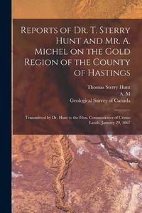 Cover image for Reports of Dr. T. Sterry Hunt and Mr. A. Michel on the Gold Region of the County of Hastings [microform]: Transmitted by Dr. Hunt to the Hon. Commissioner of Crown Lands, January 29, 1867