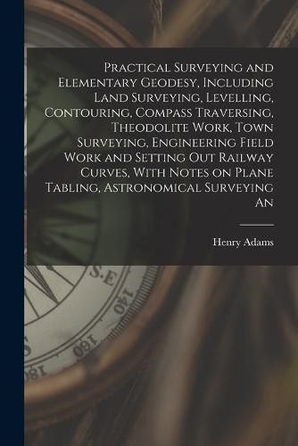 Cover image for Practical Surveying and Elementary Geodesy, Including Land Surveying, Levelling, Contouring, Compass Traversing, Theodolite Work, Town Surveying, Engineering Field Work and Setting out Railway Curves, With Notes on Plane Tabling, Astronomical Surveying An