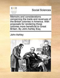 Cover image for Memoirs and Considerations Concerning the Trade and Revenues of the British Colonies in America. with Proposals for Rendering Those Colonies More Beneficial to Great Britain. by John Ashley Esq;
