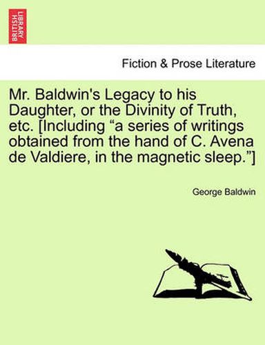 Cover image for Mr. Baldwin's Legacy to His Daughter, or the Divinity of Truth, Etc. [Including  A Series of Writings Obtained from the Hand of C. Avena de Valdiere, in the Magnetic Sleep. ]