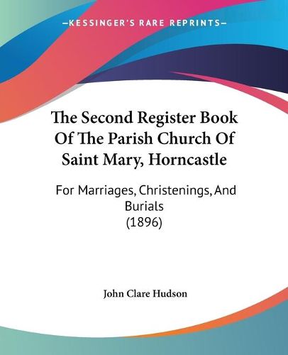 Cover image for The Second Register Book of the Parish Church of Saint Mary, the Second Register Book of the Parish Church of Saint Mary, Horncastle Horncastle: For Marriages, Christenings, and Burials (1896) for Marriages, Christenings, and Burials (1896)