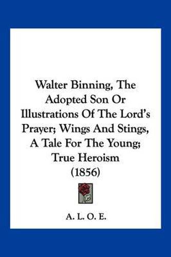 Cover image for Walter Binning, the Adopted Son or Illustrations of the Lord's Prayer; Wings and Stings, a Tale for the Young; True Heroism (1856)