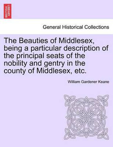 Cover image for The Beauties of Middlesex, Being a Particular Description of the Principal Seats of the Nobility and Gentry in the County of Middlesex, Etc.