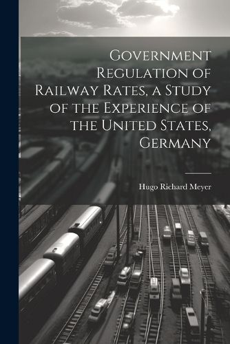 Cover image for Government Regulation of Railway Rates, a Study of the Experience of the United States, Germany