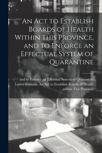 Cover image for An Act to Establish Boards of Health Within This Province, and to Enforce an Effectual System of Quarantine [microform]