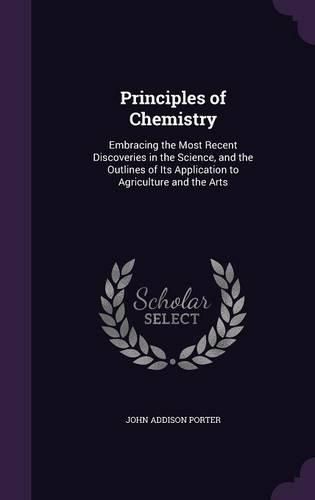 Principles of Chemistry: Embracing the Most Recent Discoveries in the Science, and the Outlines of Its Application to Agriculture and the Arts