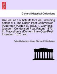 Cover image for On Peat as a Substitute for Coal, Including Details of I. the Dublin Peat Commission (Alderman Purdon's), 1872.-II. Clayton's (London) Condensed-Peat Patent, 1873.-III. MacCallum's (Dunfermline) Coal-Peat Invention, 1873, Etc.