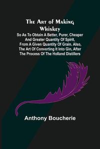 Cover image for The Art of Making Whiskey; So As to Obtain a Better, Purer, Cheaper and Greater Quantity of Spirit, From a Given Quantity of Grain. Also, the Art of Converting It into Gin, after the Process of the Holland Distillers