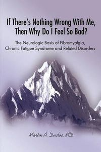 Cover image for If There S Nothing Wrong with Me, Then Why Do I Feel So Bad?: The Neurologic Basis of Fibromyalgia, Chronic Fatigue Syndrome and Related Disorders