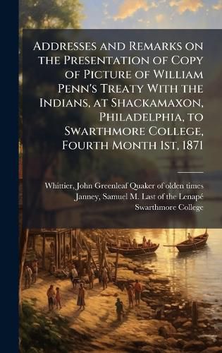 Cover image for Addresses and Remarks on the Presentation of Copy of Picture of William Penn's Treaty With the Indians, at Shackamaxon, Philadelphia, to Swarthmore College, Fourth Month 1st, 1871