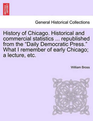 Cover image for History of Chicago. Historical and Commercial Statistics ... Republished from the  Daily Democratic Press.  What I Remember of Early Chicago; A Lecture, Etc.