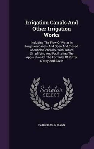 Irrigation Canals and Other Irrigation Works: Including the Flow of Water in Irrigation Canals and Open and Closed Channels Generally, with Tables Simplifying and Facilitating the Application of the Formulae of Kutter D'Arcy and Bazin