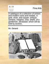 Cover image for A Catalogue of a Collection of Antient and Modern Coins and Medals, in Gold, Silver, and Copper: Antique Cameos, Intaglios, Ores, Shells, of a Gentleman, Deceased: Which Will Be Sold by Auction,