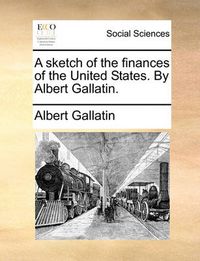 Cover image for A Sketch of the Finances of the United States. by Albert Gallatin.