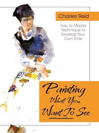 Cover image for Painting What (You Want) to See: Forty-Six Lessons, Assignments, and Painting Critiques on Watercolor and Oil