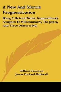 Cover image for A New and Merrie Prognostication: Being a Metrical Satire, Suppositiously Assigned to Will Summers, the Jester, and Three Others (1860)