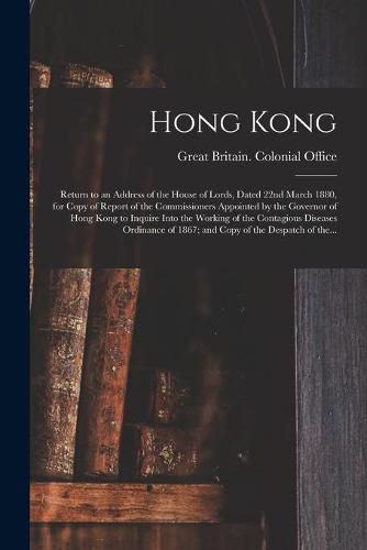 Cover image for Hong Kong: Return to an Address of the House of Lords, Dated 22nd March 1880, for Copy of Report of the Commissioners Appointed by the Governor of Hong Kong to Inquire Into the Working of the Contagious Diseases Ordinance of 1867; and Copy of The...