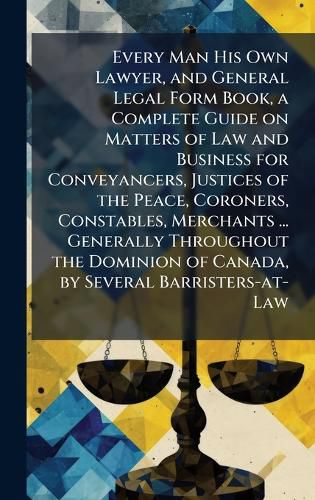 Cover image for Every Man His Own Lawyer, and General Legal Form Book, a Complete Guide on Matters of Law and Business for Conveyancers, Justices of the Peace, Coroners, Constables, Merchants ... Generally Throughout the Dominion of Canada, by Several Barristers-at-Law