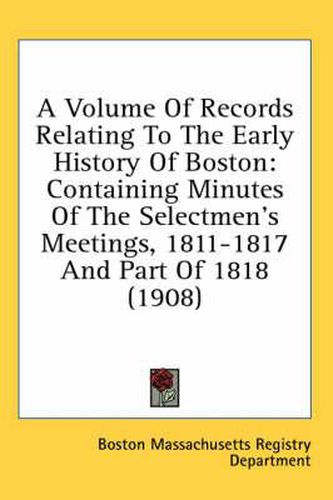 Cover image for A Volume of Records Relating to the Early History of Boston: Containing Minutes of the Selectmen's Meetings, 1811-1817 and Part of 1818 (1908)