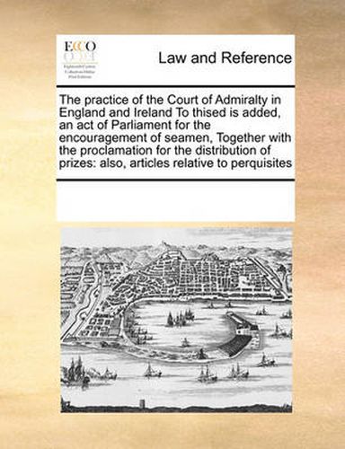 Cover image for The Practice of the Court of Admiralty in England and Ireland to Thised Is Added, an Act of Parliament for the Encouragement of Seamen, Together with the Proclamation for the Distribution of Prizes: Also, Articles Relative to Perquisites