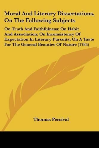 Cover image for Moral and Literary Dissertations, on the Following Subjects: On Truth and Faithfulness; On Habit and Association; On Inconsistency of Expectation in Literary Pursuits; On a Taste for the General Beauties of Nature (1784)