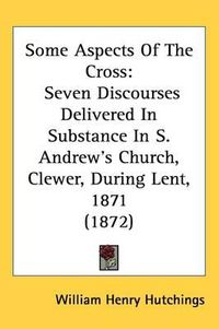 Cover image for Some Aspects Of The Cross: Seven Discourses Delivered In Substance In S. Andrew's Church, Clewer, During Lent, 1871 (1872)