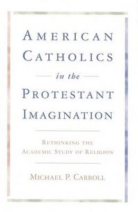 Cover image for American Catholics in the Protestant Imagination: Rethinking the Academic Study of Religion