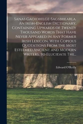 Sanas Gaoidhilge-Sagsbhearla. An Irish-English Dictionary, Containing Upwards of Twenty Thousand Words That Have Never Appeared in Any Former Irish Lexicon. With Copious Quotations From the Most Esteemed Ancient and Modern Writers, to Elucidate The...