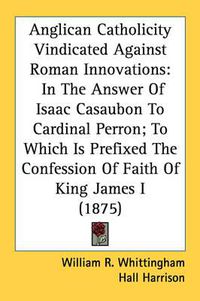 Cover image for Anglican Catholicity Vindicated Against Roman Innovations: In the Answer of Isaac Casaubon to Cardinal Perron; To Which Is Prefixed the Confession of Faith of King James I (1875)