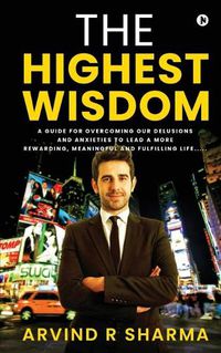 Cover image for The Highest Wisdom: A guide for overcoming our delusions and anxieties to lead a more rewarding, meaningful and fulfilling life.....