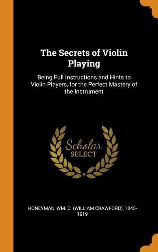 Cover image for The Secrets of Violin Playing: Being Full Instructions and Hints to Violin Players, for the Perfect Mastery of the Instrument