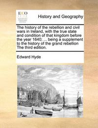 Cover image for The History of the Rebellion and Civil Wars in Ireland, with the True State and Condition of That Kingdom Before the Year 1640; ... Being a Supplement to the History of the Grand Rebellion the Third Edition.