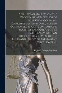 Cover image for A Canadian Manual on the Procedure at Meetings of Municipal Councils, Shareholders and Directors of Companies, Synods, Conventions, Societies and Public Bodies Generally, With an Introductory Review of the Rules and Usages of Parliament That Govern...