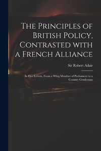 Cover image for The Principles of British Policy, Contrasted With a French Alliance: in Five Letters, From a Whig Member of Parliament to a Country Gentleman