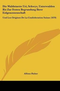 Cover image for Die Waldstaette Uri, Schwyz, Unterwalden Bis Zur Festen Begrundung Ihrer Eidgenossenschaft: Und Les Origines de La Confederation Suisse (1870)