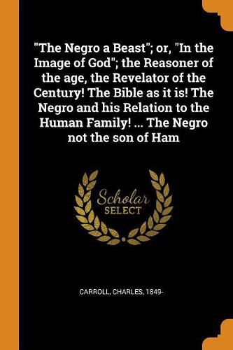 The Negro a Beast; Or, in the Image of God; The Reasoner of the Age, the Revelator of the Century! the Bible as It Is! the Negro and His Relation to the Human Family! ... the Negro Not the Son of Ham