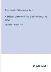 Cover image for A Select Collection of Old English Plays; Five Plays