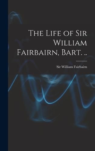 Cover image for The Life of Sir William Fairbairn, Bart. ..