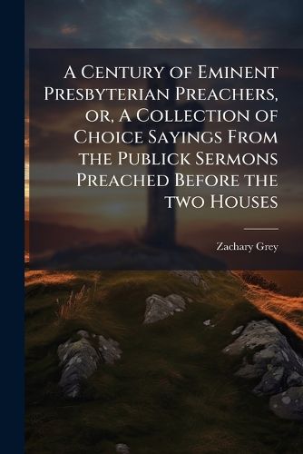 Cover image for A Century of Eminent Presbyterian Preachers, Or, a Collection of Choice Sayings from the Publick Sermons Preached Before the Two Houses: From November 1640, to January 31. 1648 ..