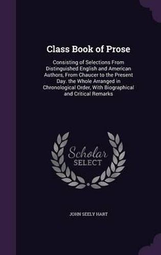 Class Book of Prose: Consisting of Selections from Distinguished English and American Authors, from Chaucer to the Present Day. the Whole Arranged in Chronological Order, with Biographical and Critical Remarks