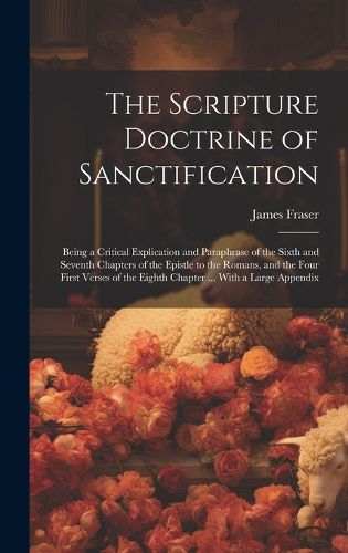 Cover image for The Scripture Doctrine of Sanctification; Being a Critical Explication and Paraphrase of the Sixth and Seventh Chapters of the Epistle to the Romans, and the Four First Verses of the Eighth Chapter ... With a Large Appendix