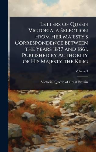 Cover image for Letters of Queen Victoria, a Selection From Her Majesty's Correspondence Between the Years 1837 and 1861, Published by Authority of His Majesty the King